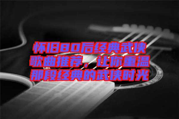 懷舊80后經(jīng)典武俠歌曲推薦,讓你重溫那段經(jīng)典的武俠時光