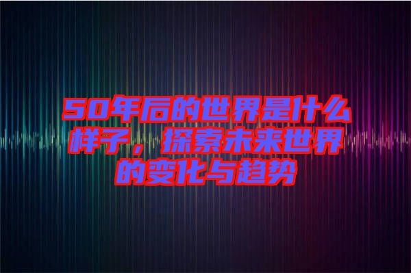 50年后的世界是什么樣子,探索未來世界的變化與趨勢