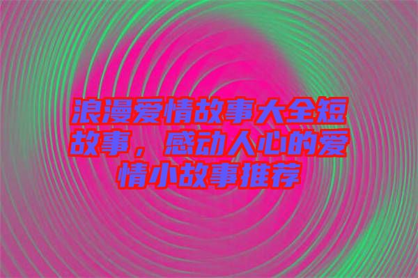 浪漫愛情故事大全短故事,感動(dòng)人心的愛情小故事推薦