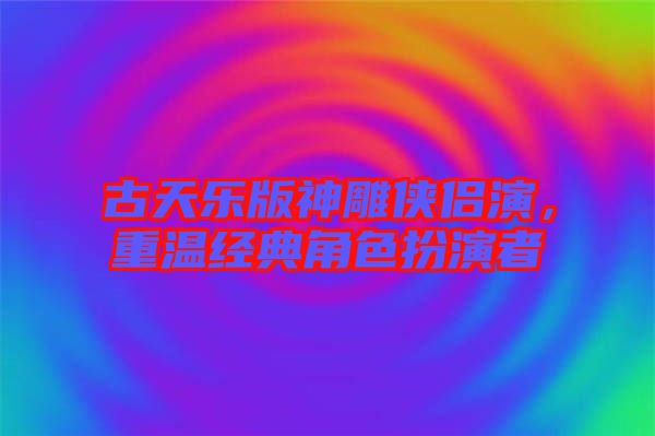 古天樂(lè)版神雕俠侶演,重溫經(jīng)典角色扮演者