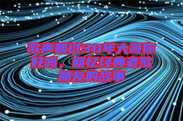 歌聲飄過30年大哥你好嗎,回憶經典老歌朋友的故事
