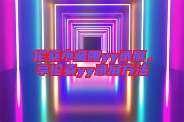 倫桑小蠻腰yy錄屏,享倫桑yy錄屏方法