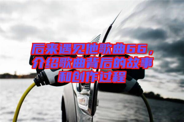 后來遇見他歌曲66,介紹歌曲背后的故事和創(chuàng)作過程