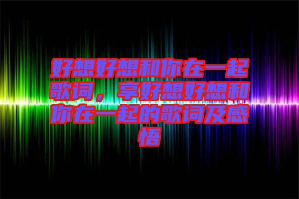 好想好想和你在一起歌詞，享好想好想和你在一起的歌詞及感悟