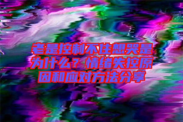 老是控制不住想哭是為什么?情緒失控原因和應對方法分享