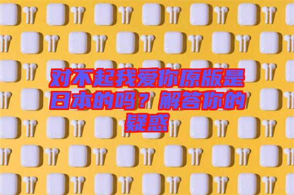 對不起我愛你原版是日本的嗎？解答你的疑惑