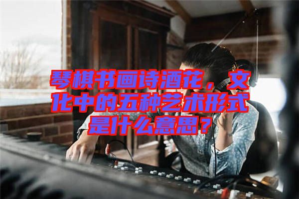 琴棋書畫詩酒花,文化中的五種藝術(shù)形式是什么意思?