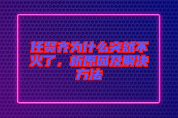 任賢齊為什么突然不火了,析原因及解決方法
