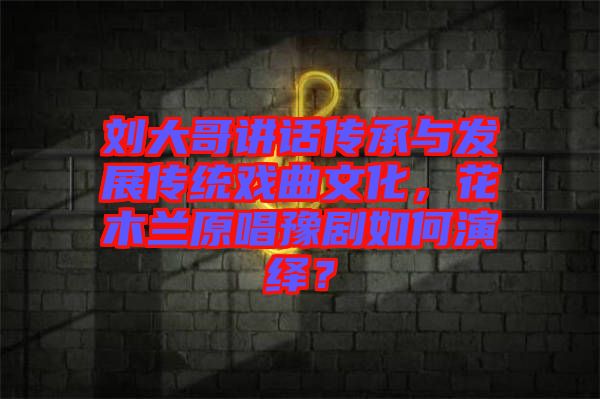 劉大哥講話傳承與發展傳統戲曲文化,花木蘭原唱豫劇如何演繹?