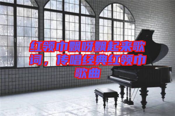 紅領巾飄呀飄起來歌詞,傳唱經典紅領巾歌曲