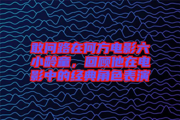 敢問路在何方電影六小齡童，回顧他在電影中的經典角色表演