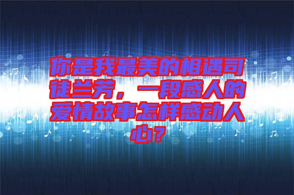 你是我最美的相遇司徒蘭芳,一段感人的愛情故事怎樣感動人心?