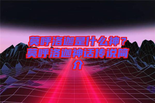 莫呼洛迦是什么神?莫呼洛迦神話傳說簡介