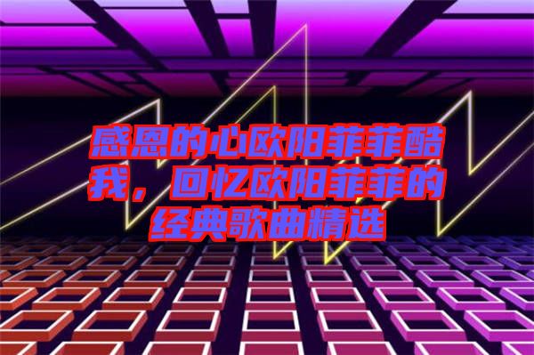 感恩的心歐陽菲菲酷我,回憶歐陽菲菲的經(jīng)典歌曲精選
