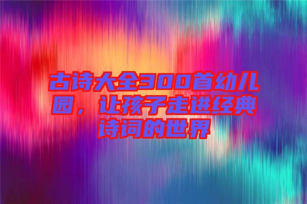古詩大全300首幼兒園,讓孩子走進(jìn)經(jīng)典詩詞的世界