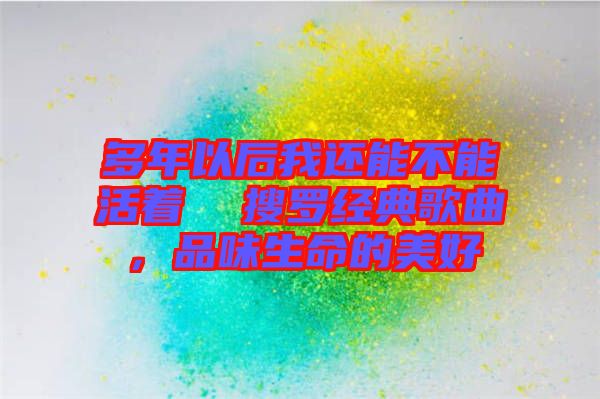 多年以后我還能不能活著  搜羅經(jīng)典歌曲,品味生命的美好