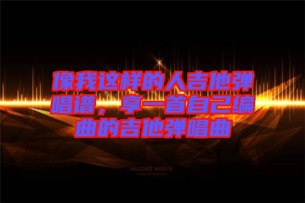 像我這樣的人吉他彈唱譜，享一首自己編曲的吉他彈唱曲