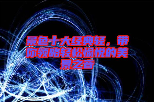 景色十大經(jīng)典輕,帶你領(lǐng)略輕松愉悅的美景之音