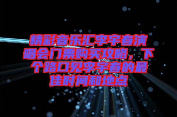 精彩音樂匯李宇春演唱會門票購買攻略,下個路口見李宇春的最佳時間和地點