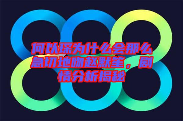 何以琛為什么會那么急切地吻趙默笙,劇情分析揭秘