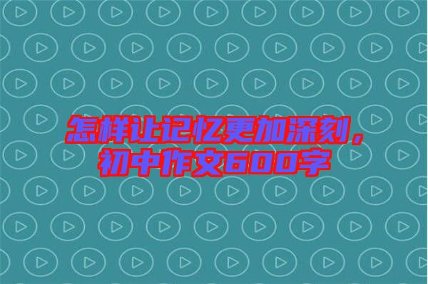 怎樣讓記憶更加深刻,初中作文600字