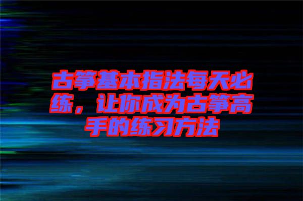 古箏基本指法每天必練,讓你成為古箏高手的練習方法