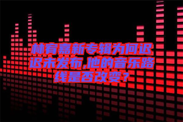 林宥嘉新專輯為何遲遲未發布,他的音樂路線是否改變?