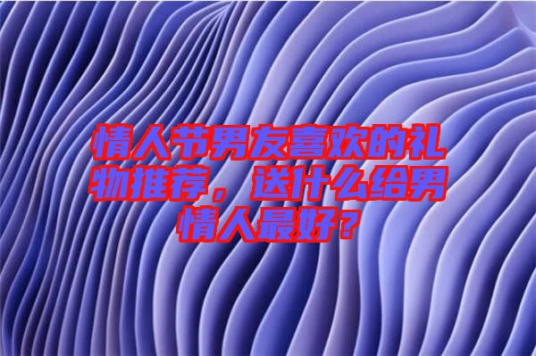 情人節(jié)男友喜歡的禮物推薦，送什么給男情人最好？