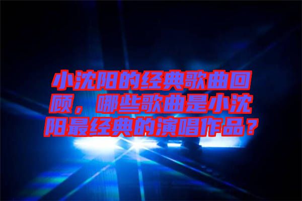 小沈陽(yáng)的經(jīng)典歌曲回顧,哪些歌曲是小沈陽(yáng)最經(jīng)典的演唱作品?