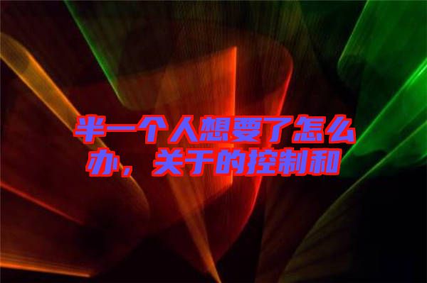 半一個人想要了怎么辦,關于的控制和