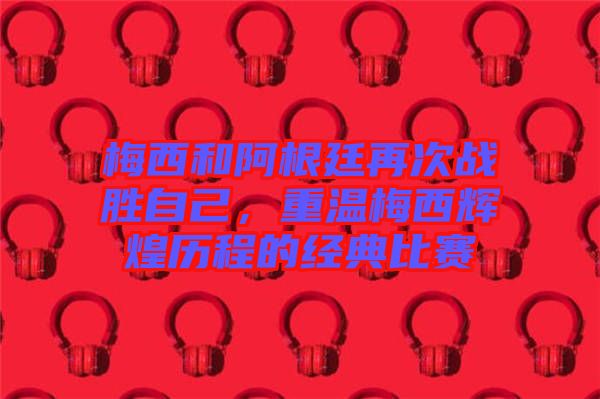 梅西和阿根廷再次戰(zhàn)勝自己,重溫梅西輝煌歷程的經(jīng)典比賽