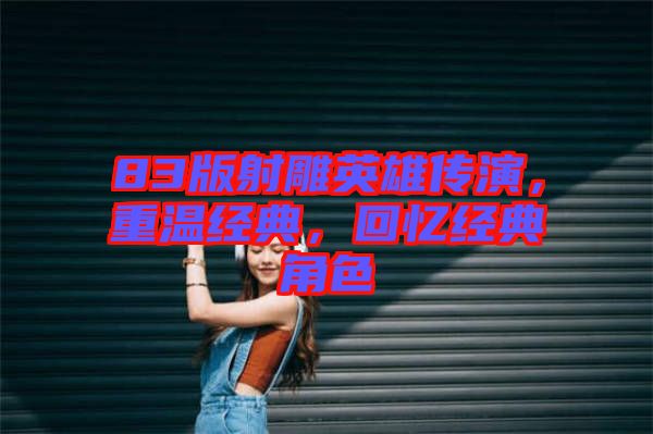 83版射雕英雄傳演,重溫經典,回憶經典角色
