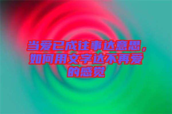 當愛已成往事達意思,如何用文字達不再愛的感覺