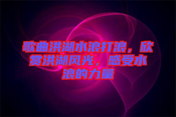歌曲洪湖水浪打浪,欣賞洪湖風光,感受水浪的力量