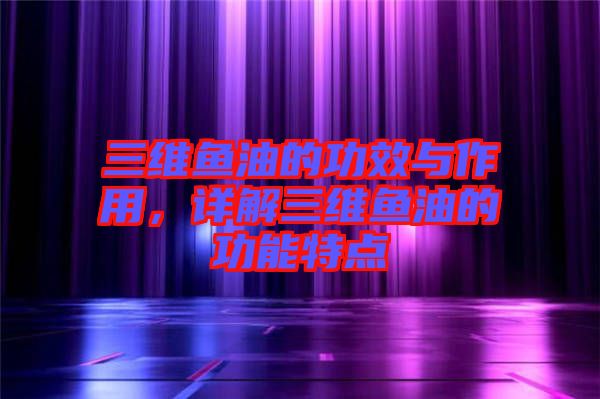 三維魚油的功效與作用,詳解三維魚油的功能特點
