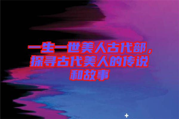 一生一世美人古代部,探尋古代美人的傳說和故事