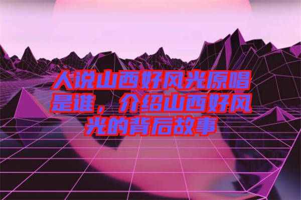 人說山西好風(fēng)光原唱是誰,介紹山西好風(fēng)光的背后故事