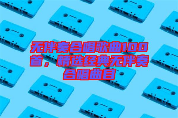 無伴奏合唱歌曲100首,精選經典無伴奏合唱曲目