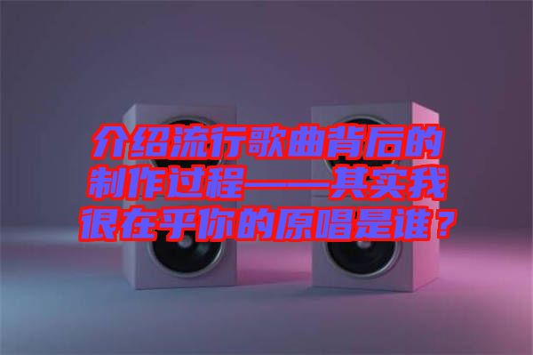 介紹流行歌曲背后的制作過程——其實我很在乎你的原唱是誰?