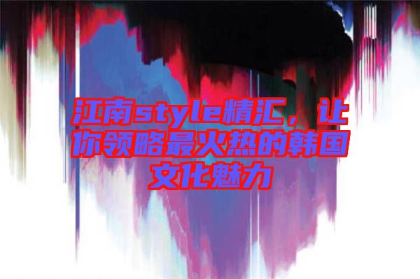 江南style精匯,讓你領略最火熱的韓國文化魅力