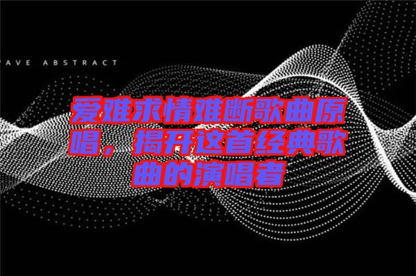 愛難求情難斷歌曲原唱,揭開這首經(jīng)典歌曲的演唱者
