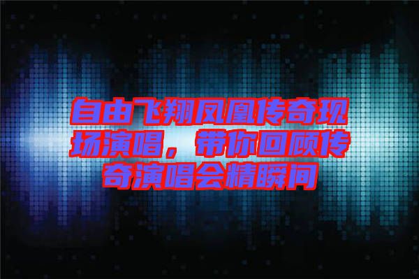 自由飛翔鳳凰傳奇現(xiàn)場(chǎng)演唱,帶你回顧傳奇演唱會(huì)精瞬間