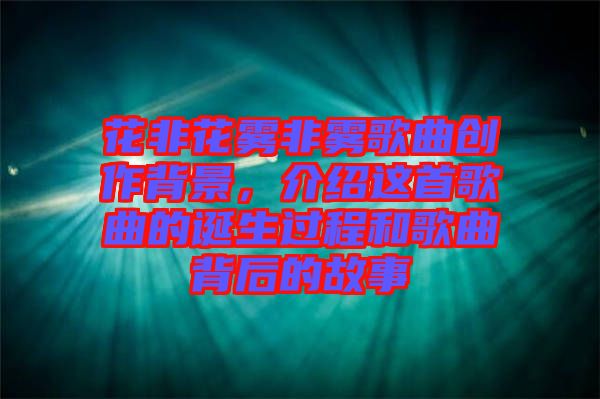 花非花霧非霧歌曲創(chuàng)作背景,介紹這首歌曲的誕生過程和歌曲背后的故事