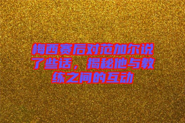 梅西賽后對范加爾說了些話,揭秘他與教練之間的互動