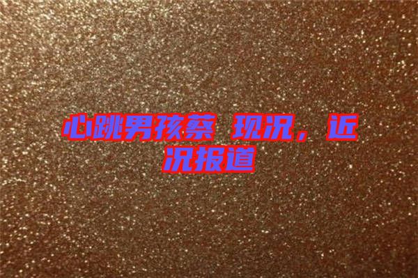 心跳男孩蔡喆現(xiàn)況,近況報(bào)道