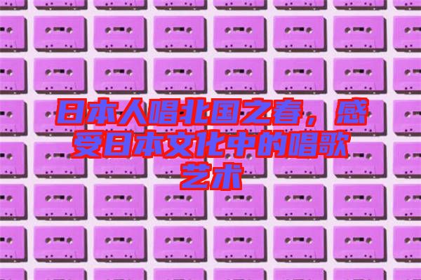 日本人唱北國之春,感受日本文化中的唱歌藝術