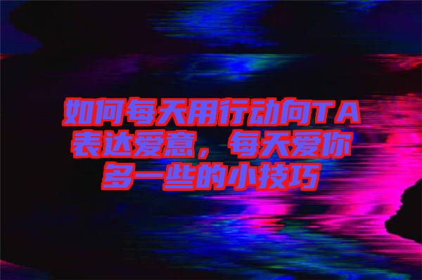 如何每天用行動(dòng)向TA表達(dá)愛(ài)意,每天愛(ài)你多一些的小技巧