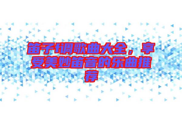 笛子f調(diào)歌曲大全，享受美妙笛音的樂曲推薦