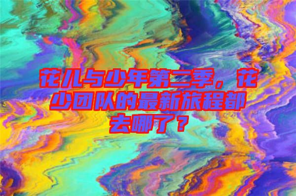 花兒與少年第二季,花少團隊的最新旅程都去哪了?