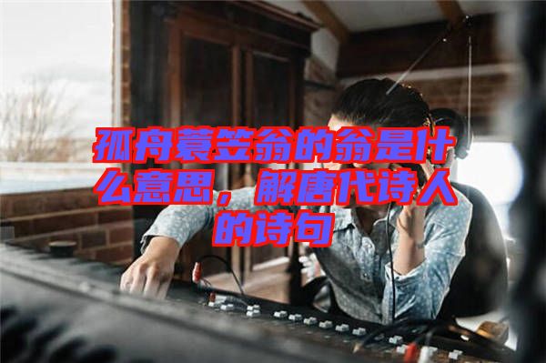 孤舟蓑笠翁的翁是什么意思,解唐代詩人的詩句